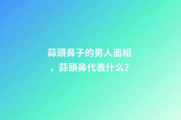 蒜頭鼻子的男人面相，蒜頭鼻代表什么？